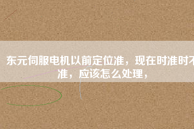 東元伺服電機(jī)以前定位準(zhǔn)，現(xiàn)在時(shí)準(zhǔn)時(shí)不準(zhǔn)，應(yīng)該怎么處理，