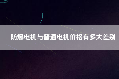 防爆電機與普通電機價格有多大差別 防爆電機與普通電機價格有多大差別