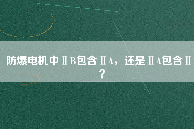 防爆電機中ⅡB包含ⅡA，還是ⅡA包含ⅡB？